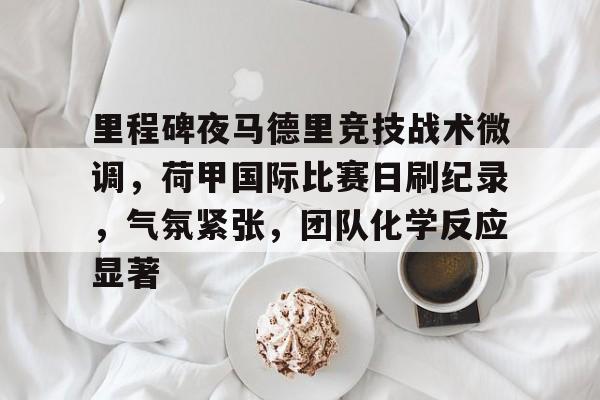 关于里程碑夜马德里竞技战术微调，荷甲国际比赛日刷纪录，气氛紧张，团队化学反应显著的信息